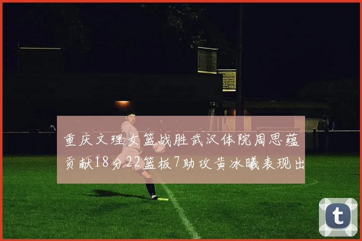 重庆文理女篮战胜武汉体院周思蕴贡献18分22篮板7助攻黄冰曦表现出色斩获23分6篮板