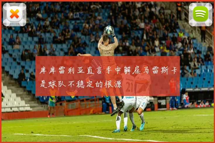库库雷利亚直言季中解雇马雷斯卡是球队不稳定的根源
